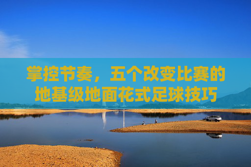 掌控节奏,五个改变比赛的地基级地面花式足球技巧