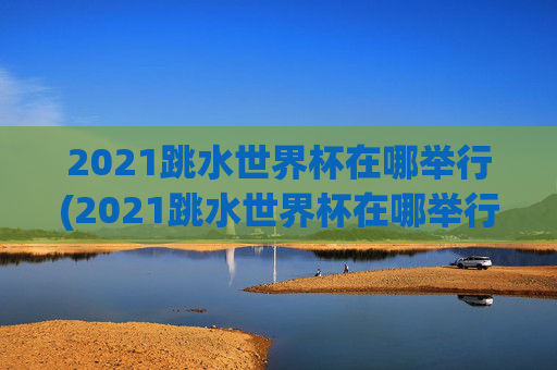 2021跳水世界杯在哪举行(2021跳水世界杯在哪举行的)