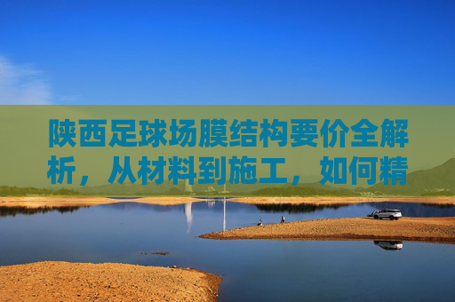 陕西足球场膜结构要价全解析，从材料到施工，如何精准把控预算？
