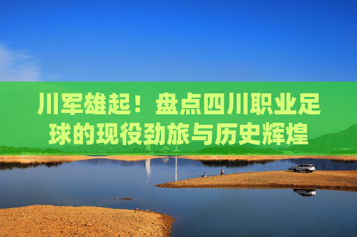 川军雄起!盘点四川职业足球的现役劲旅与历史辉煌
