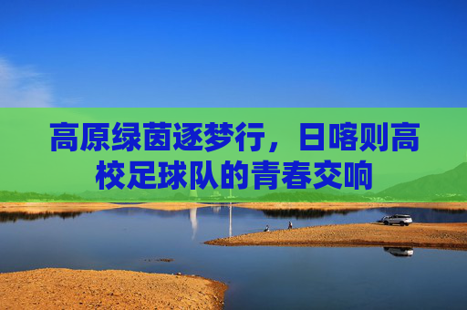 高原绿茵逐梦行,日喀则高校足球队的青春交响