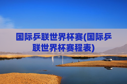 国际乒联世界杯赛(国际乒联世界杯赛程表)