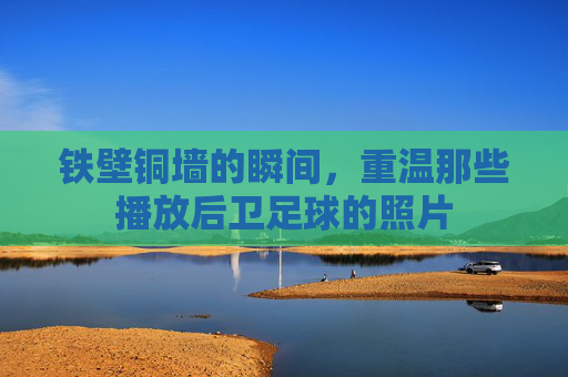 铁壁铜墙的瞬间,重温那些播放后卫足球的照片