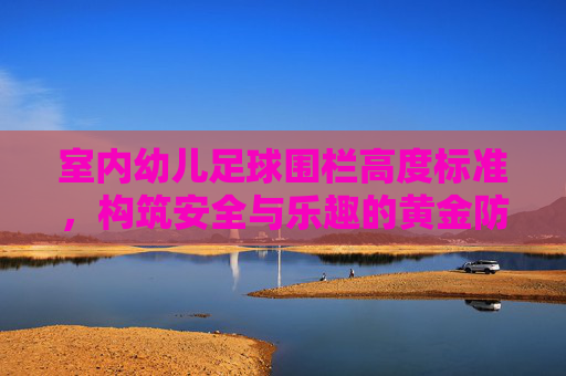 室内幼儿足球围栏高度标准,构筑安全与乐趣的黄金防线