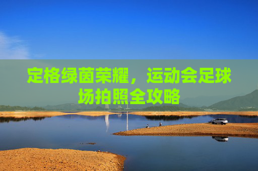 定格绿茵荣耀，运动会足球场拍照全攻略
