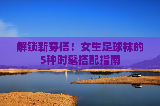 解锁新穿搭！女生足球袜的5种时髦搭配指南