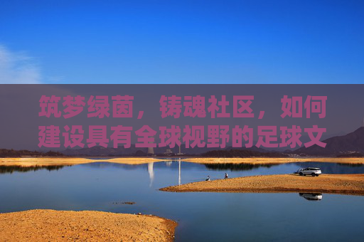 筑梦绿茵，铸魂社区，如何建设具有全球视野的足球文化中心