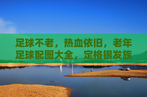 足球不老，热血依旧，老年足球配图大全，定格银发族的激情岁月