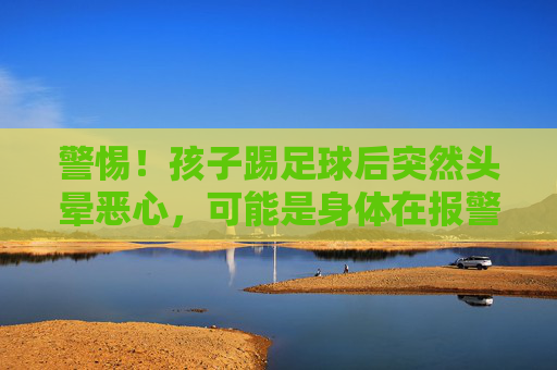 警惕!孩子踢足球后突然头晕恶心,可能是身体在报警,家长必读
