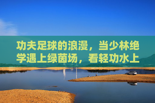 功夫足球的浪漫,当少林绝学遇上绿茵场,看轻功水上漂如何逆天改命
