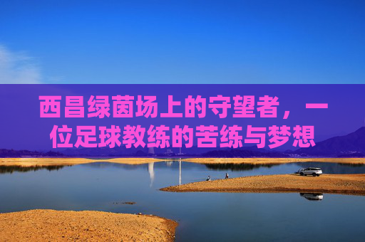西昌绿茵场上的守望者,一位足球教练的苦练与梦想
