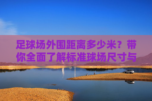 足球场外围距离多少米?带你全面了解标准球场尺寸与规格