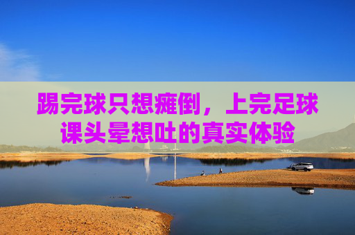 踢完球只想瘫倒,上完足球课头晕想吐的真实体验