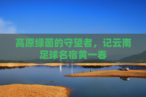 高原绿茵的守望者，记云南足球名宿黄一春