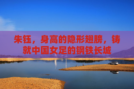 朱钰，身高的隐形翅膀，铸就中国女足的钢铁长城