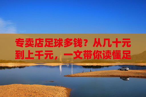 专卖店足球多钱?从几十元到上千元,一文带你读懂足球价格背后的秘密