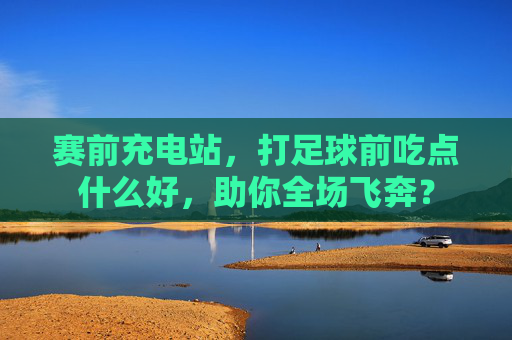 赛前充电站，打足球前吃点什么好，助你全场飞奔？