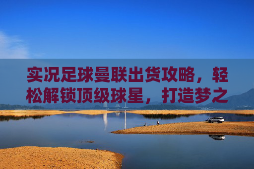 实况足球曼联出货攻略，轻松解锁顶级球星，打造梦之队！
