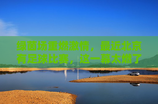 绿茵场重燃激情,最近北京有足球比赛,这一幕太燃了