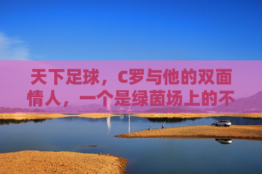 天下足球,C罗与他的双面情人,一个是绿茵场上的不老神话,一个是现实里的温柔港湾