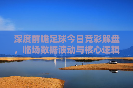 深度前瞻足球今日竞彩解盘，临场数据波动与核心逻辑全解析