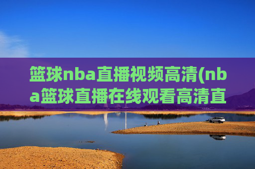 篮球nba直播视频高清(nba篮球直播在线观看高清直播视频)