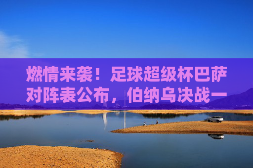 燃情来袭!足球超级杯巴萨对阵表公布,伯纳乌决战一触即发