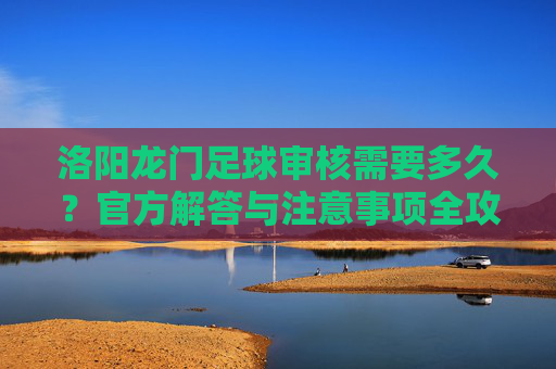 洛阳龙门足球审核需要多久?官方解答与注意事项全攻略