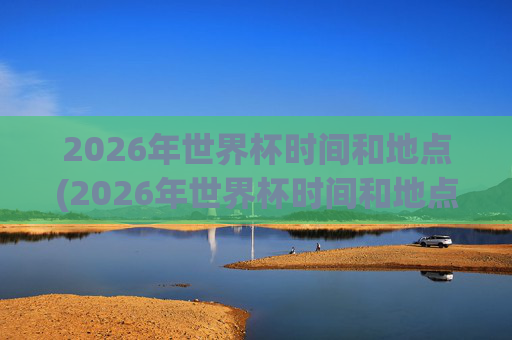2026年世界杯时间和地点(2026年世界杯时间和地点表)
