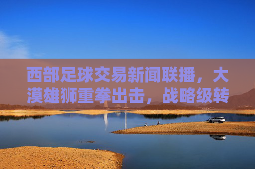 西部足球交易新闻联播,大漠雄狮重拳出击,战略级转会引爆西部足坛