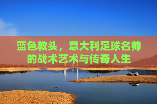 蓝色教头,意大利足球名帅的战术艺术与传奇人生