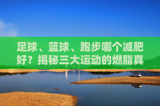 足球、篮球、跑步哪个减肥好?揭秘三大运动的燃脂真相