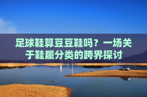 足球鞋算豆豆鞋吗?一场关于鞋履分类的跨界探讨