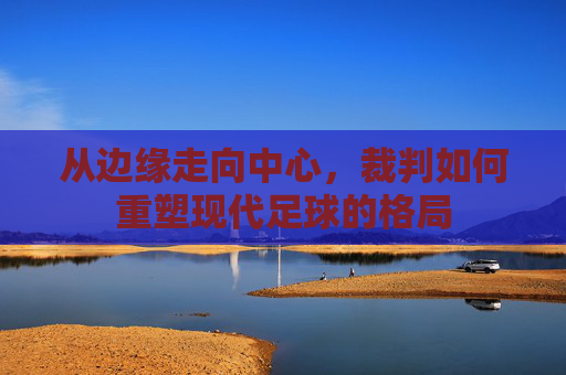 从边缘走向中心，裁判如何重塑现代足球的格局