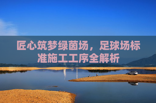 匠心筑梦绿茵场,足球场标准施工工序全解析