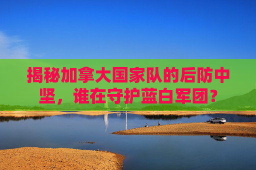 揭秘加拿大国家队的后防中坚,谁在守护蓝白军团?
