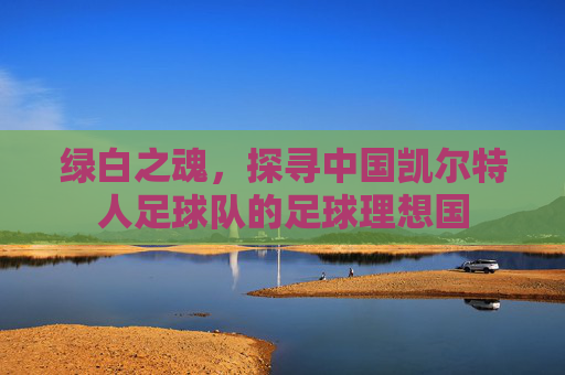 绿白之魂，探寻中国凯尔特人足球队的足球理想国