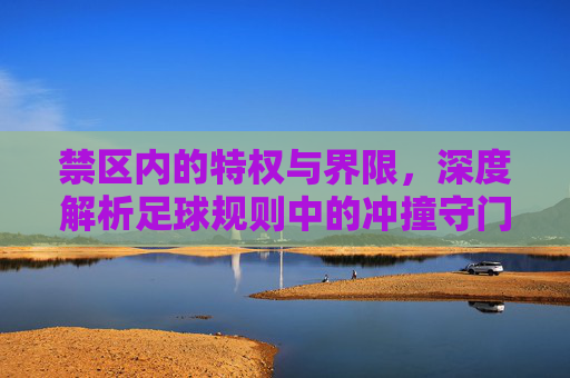 禁区内的特权与界限，深度解析足球规则中的冲撞守门员
