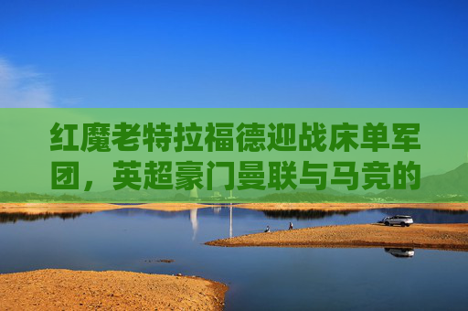 红魔老特拉福德迎战床单军团,英超豪门曼联与马竞的巅峰对决