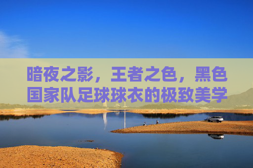暗夜之影,王者之色,黑色国家队足球球衣的极致美学