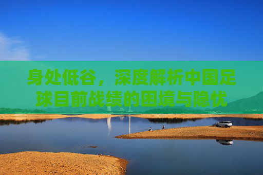 身处低谷，深度解析中国足球目前战绩的困境与隐忧