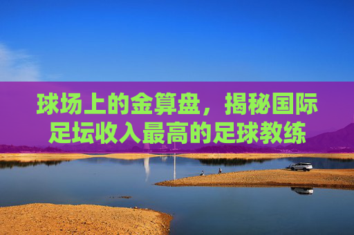 球场上的金算盘,揭秘国际足坛收入最高的足球教练