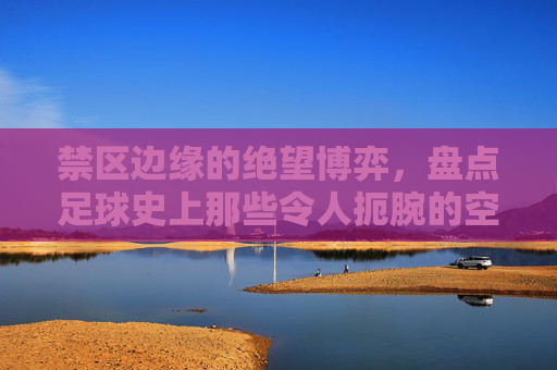 禁区边缘的绝望博弈,盘点足球史上那些令人扼腕的空门犯规