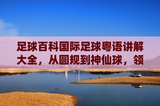 足球百科国际足球粤语讲解大全,从圆规到神仙球,领略最地道的粤语球评风
