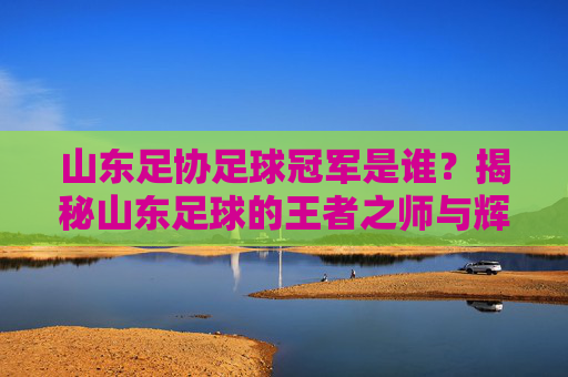 山东足协足球冠军是谁?揭秘山东足球的王者之师与辉煌历史