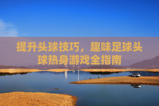 提升头球技巧,趣味足球头球热身游戏全指南