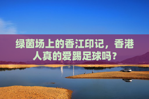 绿茵场上的香江印记,香港人真的爱踢足球吗?