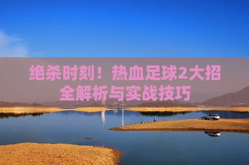 绝杀时刻!热血足球2大招全解析与实战技巧