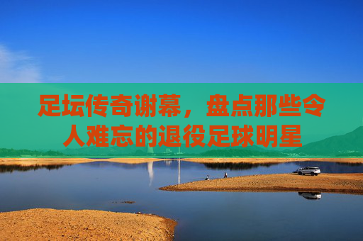 足坛传奇谢幕，盘点那些令人难忘的退役足球明星