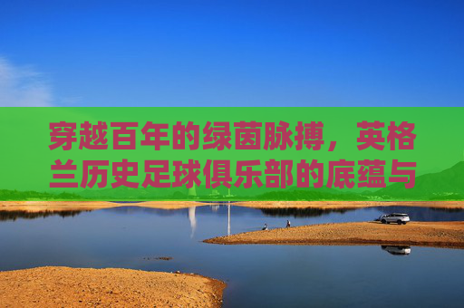 穿越百年的绿茵脉搏，英格兰历史足球俱乐部的底蕴与荣光